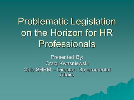 Problematic Legislation on the Horizon for HR Professionals Presented By: Craig Kwasniewski Ohio SHRM – Director, Governmental Affairs.