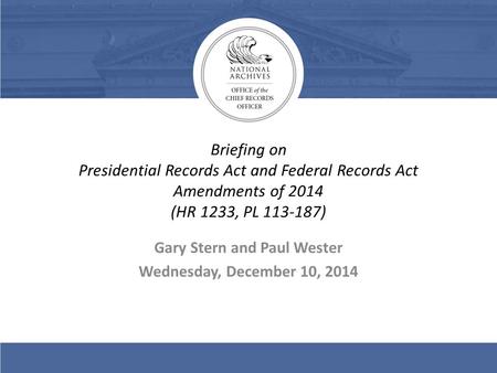 Briefing on Presidential Records Act and Federal Records Act Amendments of 2014 (HR 1233, PL 113-187) Gary Stern and Paul Wester Wednesday, December 10,