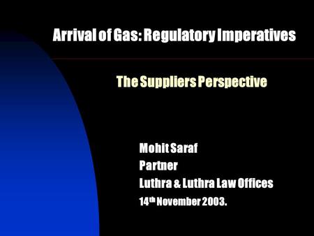 The Suppliers Perspective Mohit Saraf Partner Luthra & Luthra Law Offices 14 th November 2003. Arrival of Gas: Regulatory Imperatives.