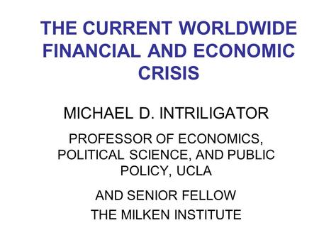 THE CURRENT WORLDWIDE FINANCIAL AND ECONOMIC CRISIS MICHAEL D. INTRILIGATOR PROFESSOR OF ECONOMICS, POLITICAL SCIENCE, AND PUBLIC POLICY, UCLA AND SENIOR.