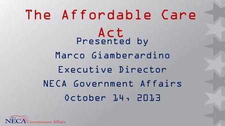 The Affordable Care Act Presented by Marco Giamberardino Executive Director NECA Government Affairs October 14, 2013.