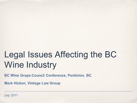 July 2011 Legal Issues Affecting the BC Wine Industry BC Wine Grape Council Conference, Penticton, BC Mark Hicken, Vintage Law Group.