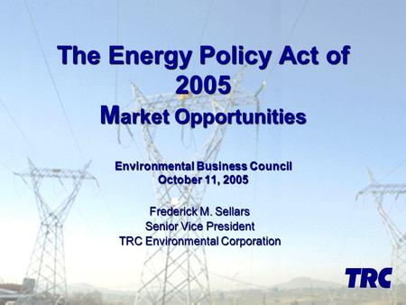 The Energy Policy Act of 2005 M arket Opportunities Environmental Business Council October 11, 2005 Frederick M. Sellars Senior Vice President TRC Environmental.