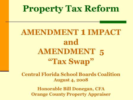Property Tax Reform AMENDMENT 1 IMPACT and AMENDMENT 5 “Tax Swap” Central Florida School Boards Coalition August 4, 2008 Honorable Bill Donegan, CFA Orange.