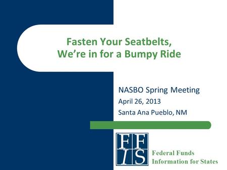Fasten Your Seatbelts, We’re in for a Bumpy Ride NASBO Spring Meeting April 26, 2013 Santa Ana Pueblo, NM Federal Funds Information for States.