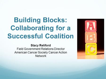 Building Blocks: Collaborating for a Successful Coalition Stacy Reliford Field Government Relations Director American Cancer Society Cancer Action Network.
