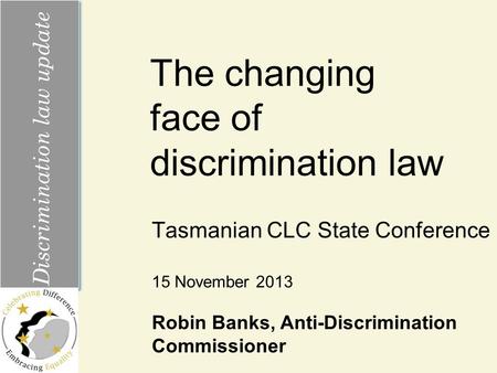 The changing face of discrimination law Tasmanian CLC State Conference Discrimination law update 15 November 2013 Robin Banks, Anti-Discrimination Commissioner.