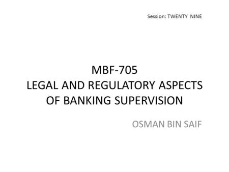 MBF-705 LEGAL AND REGULATORY ASPECTS OF BANKING SUPERVISION OSMAN BIN SAIF Session: TWENTY NINE.