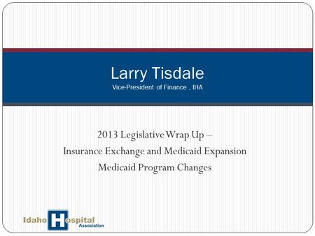 2013 Legislative Wrap Up – Insurance Exchange and Medicaid Expansion Medicaid Program Changes Larry Tisdale Vice-President of Finance, IHA.