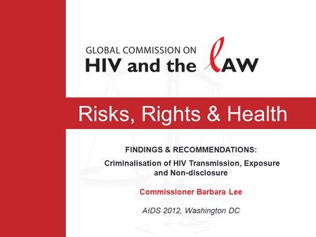Risks, Rights & Health FINDINGS & RECOMMENDATIONS: Criminalisation of HIV Transmission, Exposure and Non-disclosure Commissioner Barbara Lee AIDS 2012,