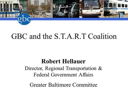 GBC and the S.T.A.R.T Coalition Robert Hellauer Director, Regional Transportation & Federal Government Affairs Greater Baltimore Committee.