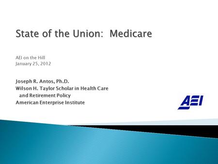 State of the Union: Medicare AEI on the Hill January 25, 2012 Joseph R. Antos, Ph.D. Wilson H. Taylor Scholar in Health Care and Retirement Policy and.