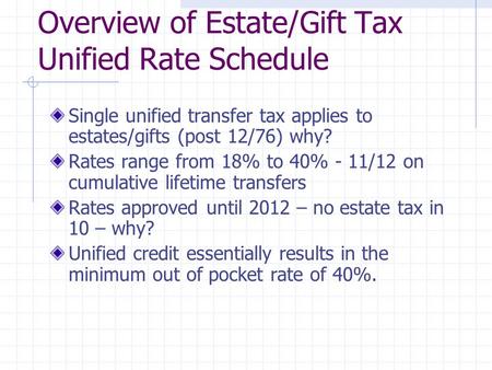 Overview of Estate/Gift Tax Unified Rate Schedule Single unified transfer tax applies to estates/gifts (post 12/76) why? Rates range from 18% to 40% -