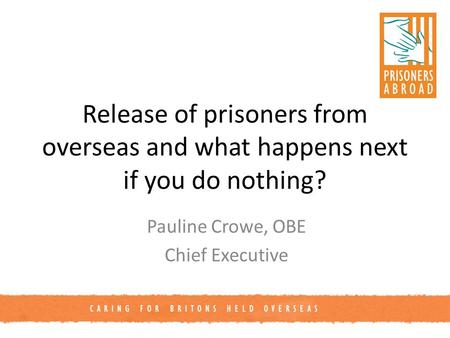 CARING FOR BRITONS HELD OVERSEAS Release of prisoners from overseas and what happens next if you do nothing? Pauline Crowe, OBE Chief Executive.