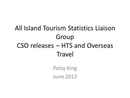 All Island Tourism Statistics Liaison Group CSO releases – HTS and Overseas Travel Patsy King June 2013.