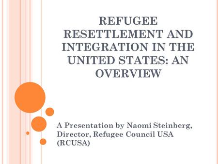 REFUGEE RESETTLEMENT AND INTEGRATION IN THE UNITED STATES: AN OVERVIEW A Presentation by Naomi Steinberg, Director, Refugee Council USA (RCUSA)