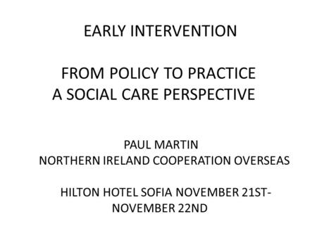 EARLY INTERVENTION FROM POLICY TO PRACTICE A SOCIAL CARE PERSPECTIVE PAUL MARTIN NORTHERN IRELAND COOPERATION OVERSEAS HILTON HOTEL SOFIA NOVEMBER 21ST-