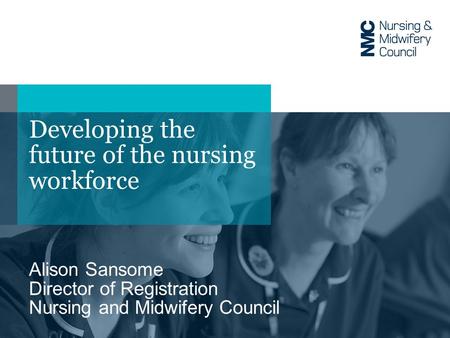 Developing the future of the nursing workforce Alison Sansome Director of Registration Nursing and Midwifery Council.