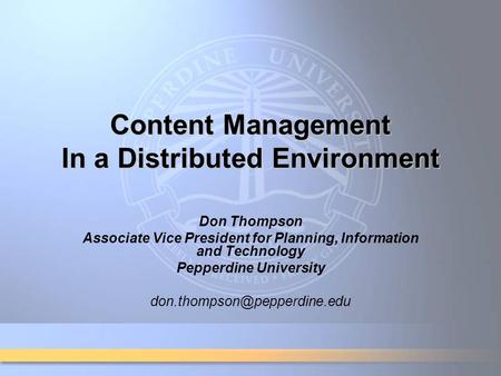 Content Management In a Distributed Environment Don Thompson Associate Vice President for Planning, Information and Technology Pepperdine University