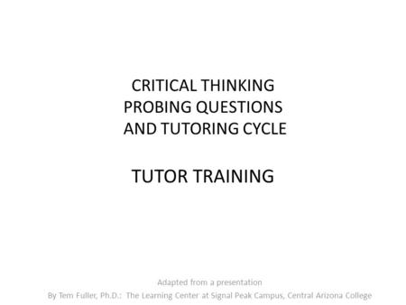 CRITICAL THINKING PROBING QUESTIONS AND TUTORING CYCLE TUTOR TRAINING Adapted from a presentation By Tem Fuller, Ph.D.: The Learning Center at Signal Peak.