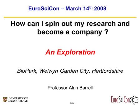 Slide 1 EuroSciCon – March 14 th 2008 How can I spin out my research and become a company ? An Exploration BioPark, Welwyn Garden City, Hertfordshire Professor.