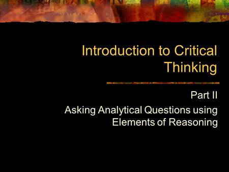 Introduction to Critical Thinking Part II Asking Analytical Questions using Elements of Reasoning.