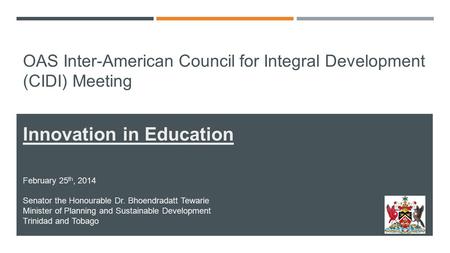 OAS Inter-American Council for Integral Development (CIDI) Meeting Innovation in Education February 25 th, 2014 Senator the Honourable Dr. Bhoendradatt.