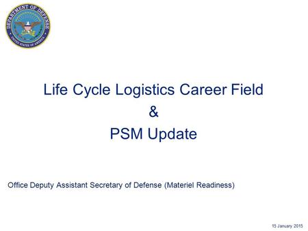 Office Deputy Assistant Secretary of Defense (Materiel Readiness) 15 January 2015 Life Cycle Logistics Career Field & PSM Update.