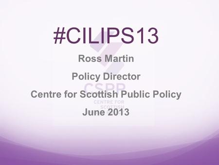 #CILIPS13 Ross Martin Policy Director Centre for Scottish Public Policy June 2013.