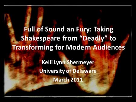 Full of Sound an Fury: Taking Shakespeare from “Deadly” to Transforming for Modern Audiences Kelli Lynn Shermeyer University of Delaware March 2011.