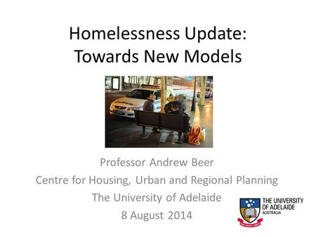 Homelessness Update: Towards New Models Professor Andrew Beer Centre for Housing, Urban and Regional Planning The University of Adelaide 8 August 2014.