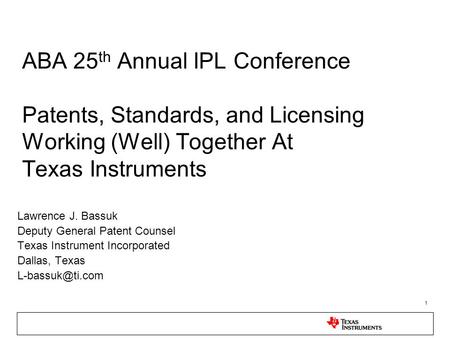 1 ABA 25 th Annual IPL Conference Patents, Standards, and Licensing Working (Well) Together At Texas Instruments Lawrence J. Bassuk Deputy General Patent.
