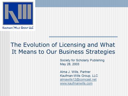 The Evolution of Licensing and What It Means to Our Business Strategies Society for Scholarly Publishing May 28, 2003 Alma J. Wills, Partner Kaufman-Wills.