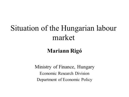 Situation of the Hungarian labour market Mariann Rigó Ministry of Finance, Hungary Economic Research Division Department of Economic Policy.