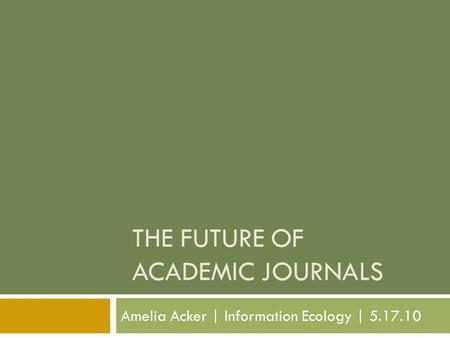 THE FUTURE OF ACADEMIC JOURNALS Amelia Acker | Information Ecology | 5.17.10.