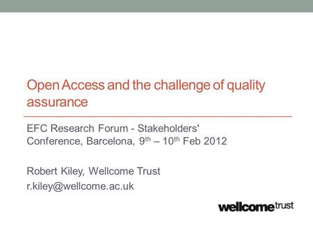 Open Access and the challenge of quality assurance EFC Research Forum - Stakeholders' Conference, Barcelona, 9 th – 10 th Feb 2012 Robert Kiley, Wellcome.