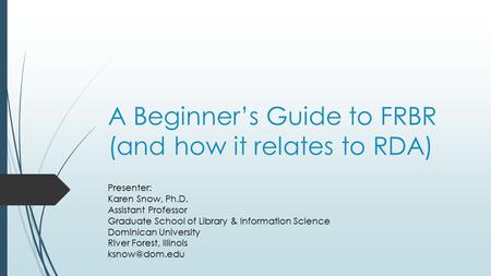 A Beginner’s Guide to FRBR (and how it relates to RDA) Presenter: Karen Snow, Ph.D. Assistant Professor Graduate School of Library & Information Science.