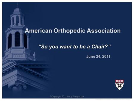 “So you want to be a Chair?” June 24, 2011 American Orthopedic Association Copyright © President & Fellows of Harvard College. ©Copyright 2011 Andy Wasynczuk.