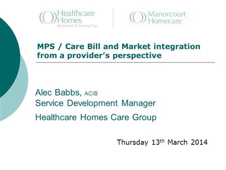Alec Babbs, ACIB Service Development Manager Healthcare Homes Care Group Thursday 13 th March 2014 MPS / Care Bill and Market integration from a provider’s.