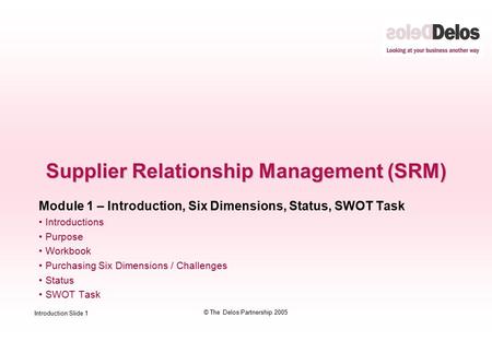 Introduction Slide 1 © The Delos Partnership 2005 Supplier Relationship Management (SRM) Module 1 – Introduction, Six Dimensions, Status, SWOT Task Introductions.