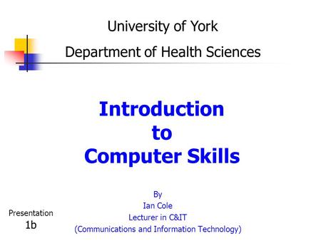 Introduction to Computer Skills By Ian Cole Lecturer in C&IT (Communications and Information Technology) University of York Department of Health Sciences.