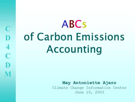 CD4CDMCD4CDM ABCs of Carbon Emissions Accounting May Antoniette Ajero Climate Change Information Center June 19, 2003.