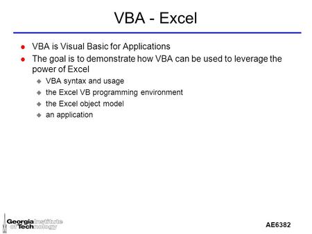 AE6382 VBA - Excel l VBA is Visual Basic for Applications l The goal is to demonstrate how VBA can be used to leverage the power of Excel u VBA syntax.