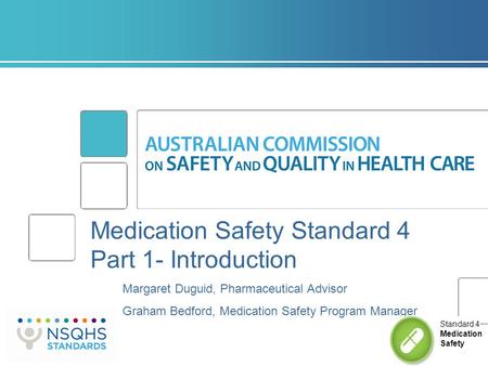 Medication Safety Standard 4 Part 1- Introduction Margaret Duguid, Pharmaceutical Advisor Graham Bedford, Medication Safety Program Manager Standard 4.