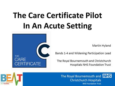 The Care Certificate Pilot In An Acute Setting Martin Hyland Bands 1-4 and Widening Participation Lead The Royal Bournemouth and Christchurch Hospitals.