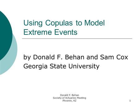 Donald F. Behan Society of Actuaries Meeting Phoenix, AZ1 Using Copulas to Model Extreme Events by Donald F. Behan and Sam Cox Georgia State University.
