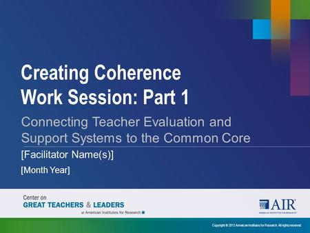 Creating Coherence Work Session: Part 1 Copyright © 2013 American Institutes for Research. All rights reserved. Connecting Teacher Evaluation and Support.