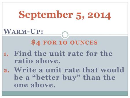 September 5, 2014 W ARM -U P : $4 FOR 10 OUNCES 1. Find the unit rate for the ratio above. 2. Write a unit rate that would be a “better buy” than the one.
