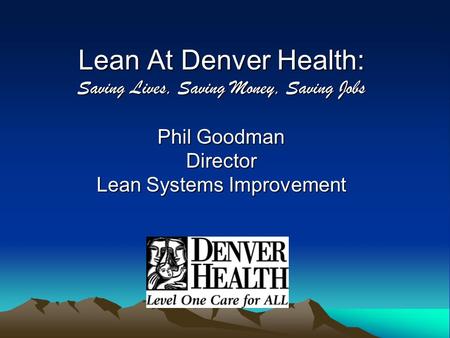 Lean At Denver Health: Saving Lives, Saving Money, Saving Jobs Phil Goodman Director Lean Systems Improvement.