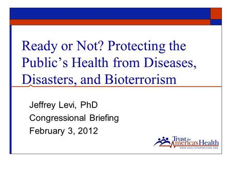 Ready or Not? Protecting the Public’s Health from Diseases, Disasters, and Bioterrorism Jeffrey Levi, PhD Congressional Briefing February 3, 2012.
